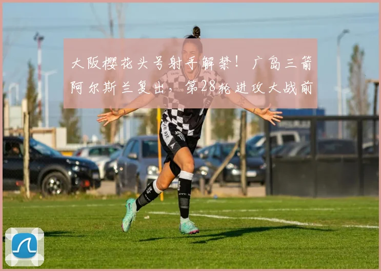 大阪樱花头号射手解禁！广岛三箭阿尔斯兰复出，第28轮进攻大战前瞻