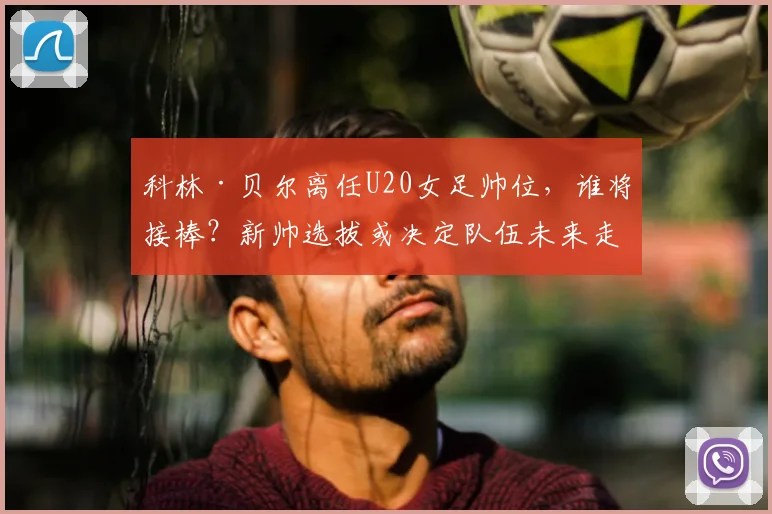 科林·贝尔离任U20女足帅位，谁将接棒？新帅选拔或决定队伍未来走向