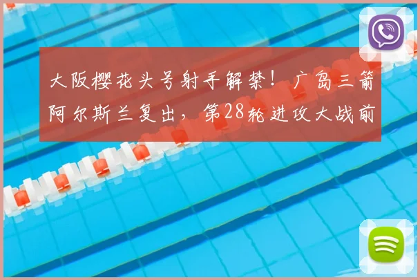 大阪樱花头号射手解禁！广岛三箭阿尔斯兰复出，第28轮进攻大战前瞻