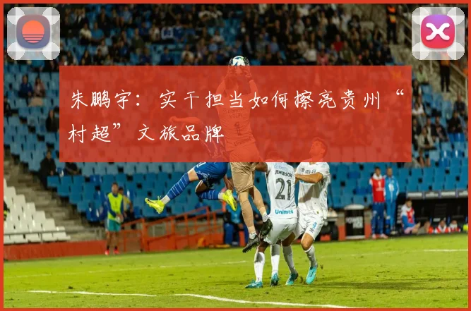 朱鹏宇：实干担当如何擦亮贵州“村超”文旅品牌
