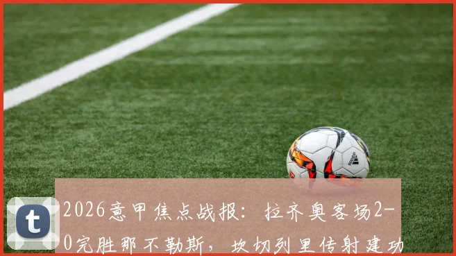 2026意甲焦点战报：拉齐奥客场2-0完胜那不勒斯，坎切列里传射建功关键数据解析，附最新积分榜排名与全场录像回顾