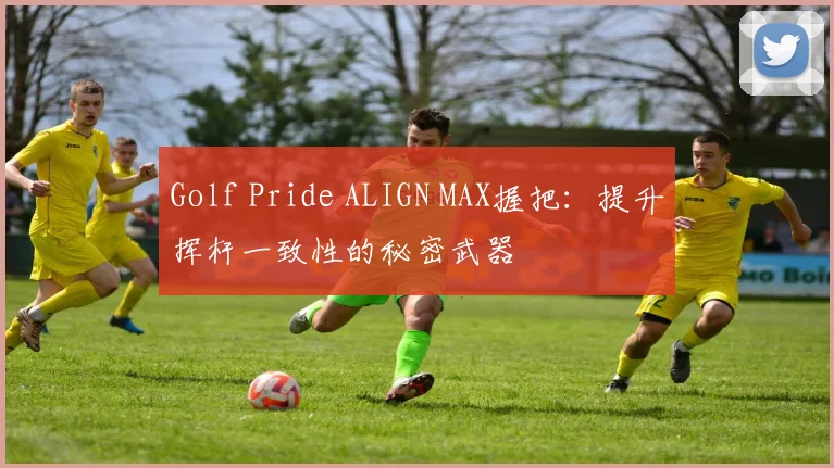Golf Pride ALIGN MAX握把：提升挥杆一致性的秘密武器