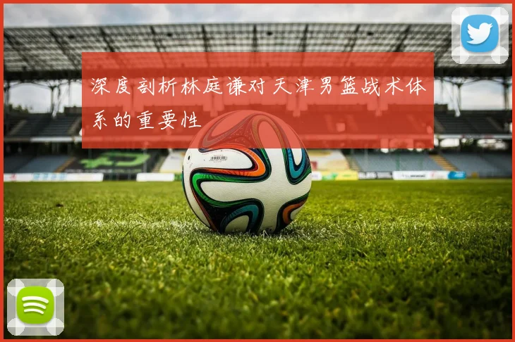深度剖析林庭谦对天津男篮战术体系的重要性