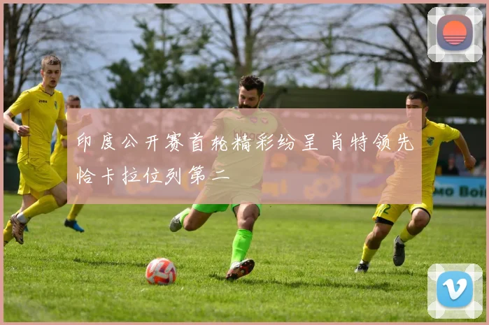 印度公开赛首轮精彩纷呈 肖特领先恰卡拉位列第二
