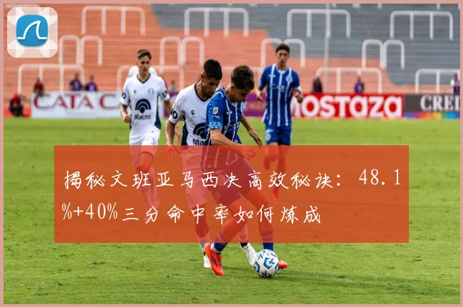 揭秘文班亚马西决高效秘诀：48.1%+40%三分命中率如何炼成