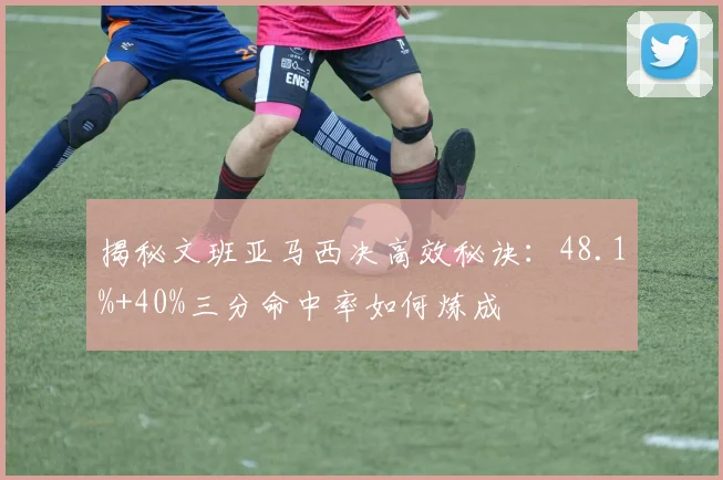 揭秘文班亚马西决高效秘诀：48.1%+40%三分命中率如何炼成