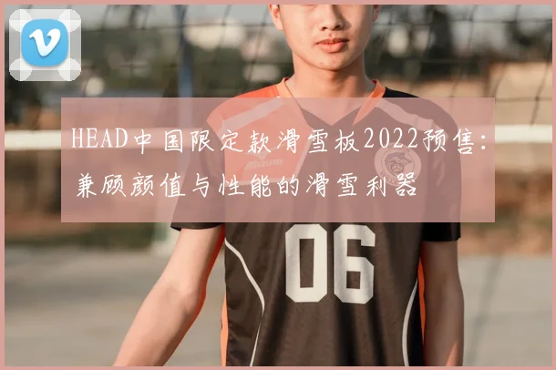 HEAD中国限定款滑雪板2022预售：兼顾颜值与性能的滑雪利器