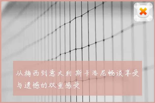 从梅西到意大利 斯卡洛尼畅谈享受与遗憾的双重感受