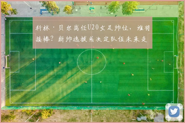 科林·贝尔离任U20女足帅位，谁将接棒？新帅选拔或决定队伍未来走向