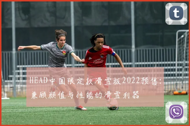 HEAD中国限定款滑雪板2022预售：兼顾颜值与性能的滑雪利器