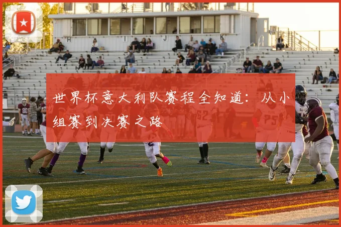 世界杯意大利队赛程全知道：从小组赛到决赛之路
