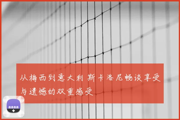 从梅西到意大利 斯卡洛尼畅谈享受与遗憾的双重感受