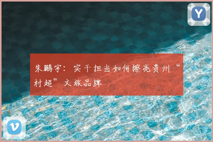 朱鹏宇：实干担当如何擦亮贵州“村超”文旅品牌
